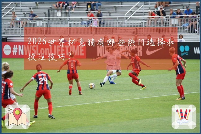 2026世界杯竞猜有哪些热门选择和投注技巧？