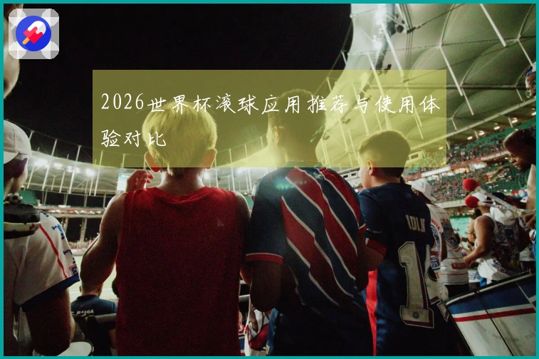 2026世界杯滚球应用推荐与使用体验对比