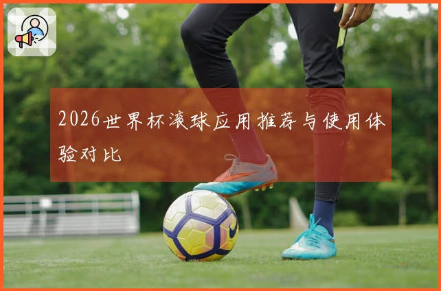 2026世界杯滚球应用推荐与使用体验对比